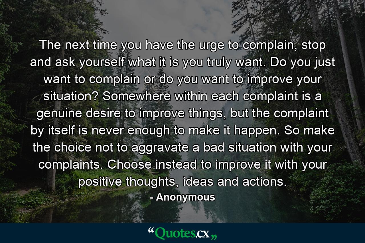 The next time you have the urge to complain, stop and ask yourself what it is you truly want. Do you just want to complain or do you want to improve your situation? Somewhere within each complaint is a genuine desire to improve things, but the complaint by itself is never enough to make it happen. So make the choice not to aggravate a bad situation with your complaints. Choose instead to improve it with your positive thoughts, ideas and actions. - Quote by Anonymous