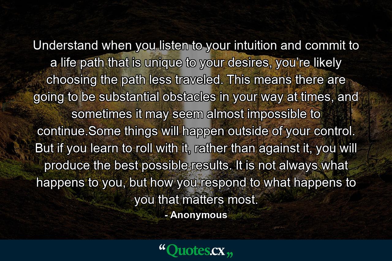 Understand when you listen to your intuition and commit to a life path that is unique to your desires, you’re likely choosing the path less traveled. This means there are going to be substantial obstacles in your way at times, and sometimes it may seem almost impossible to continue.Some things will happen outside of your control. But if you learn to roll with it, rather than against it, you will produce the best possible results. It is not always what happens to you, but how you respond to what happens to you that matters most. - Quote by Anonymous