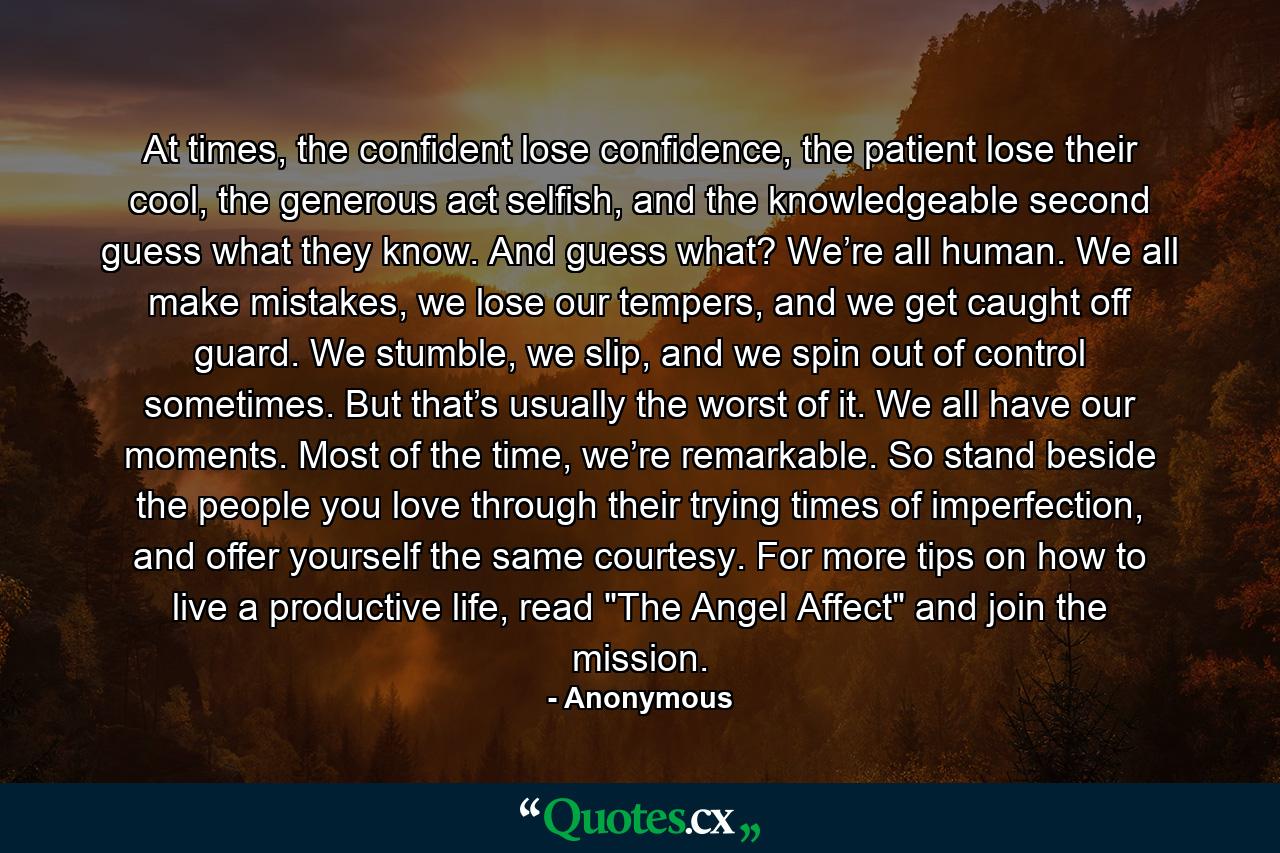 At times, the confident lose confidence, the patient lose their cool, the generous act selfish, and the knowledgeable second guess what they know. And guess what? We’re all human. We all make mistakes, we lose our tempers, and we get caught off guard. We stumble, we slip, and we spin out of control sometimes. But that’s usually the worst of it. We all have our moments. Most of the time, we’re remarkable. So stand beside the people you love through their trying times of imperfection, and offer yourself the same courtesy. For more tips on how to live a productive life, read 