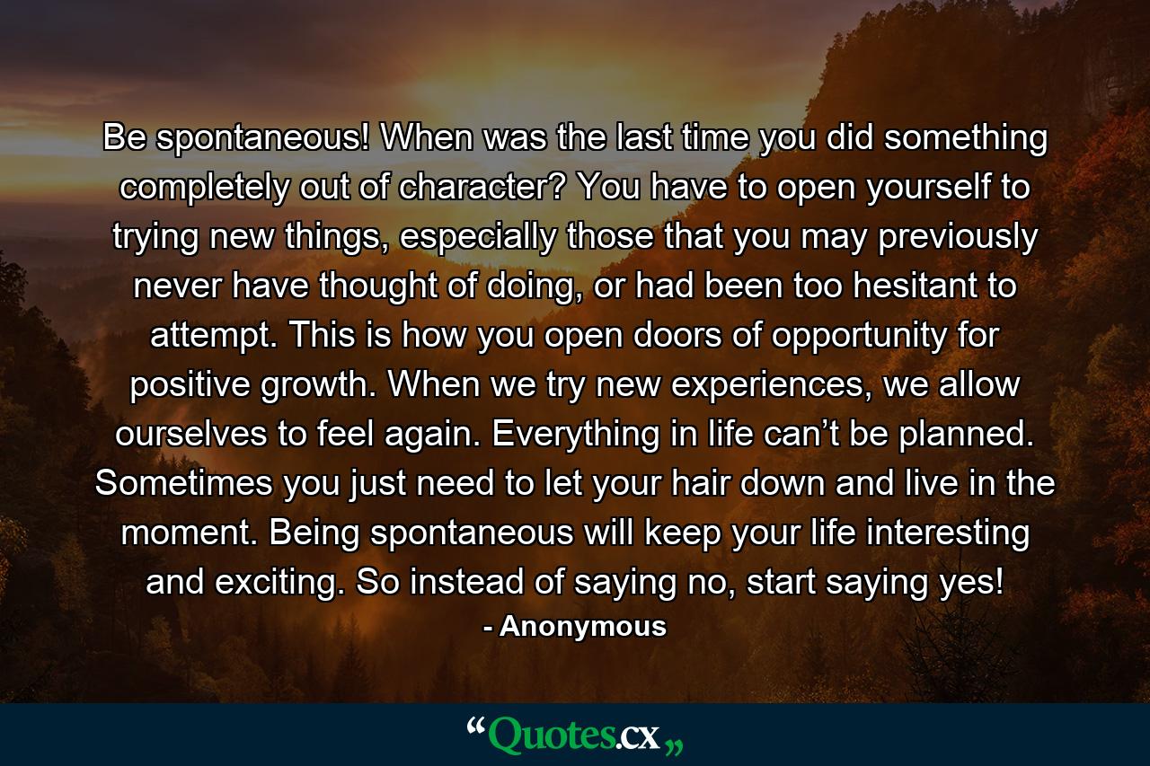 Be spontaneous! When was the last time you did something completely out of character? You have to open yourself to trying new things, especially those that you may previously never have thought of doing, or had been too hesitant to attempt. This is how you open doors of opportunity for positive growth. When we try new experiences, we allow ourselves to feel again. Everything in life can’t be planned. Sometimes you just need to let your hair down and live in the moment. Being spontaneous will keep your life interesting and exciting. So instead of saying no, start saying yes! - Quote by Anonymous