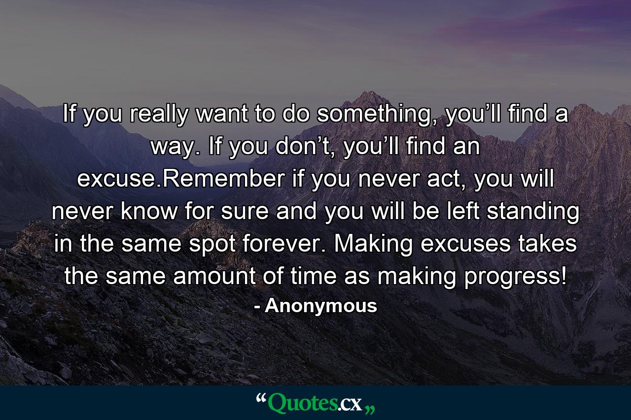 If you really want to do something, you’ll find a way. If you don’t, you’ll find an excuse.Remember if you never act, you will never know for sure and you will be left standing in the same spot forever. Making excuses takes the same amount of time as making progress! - Quote by Anonymous