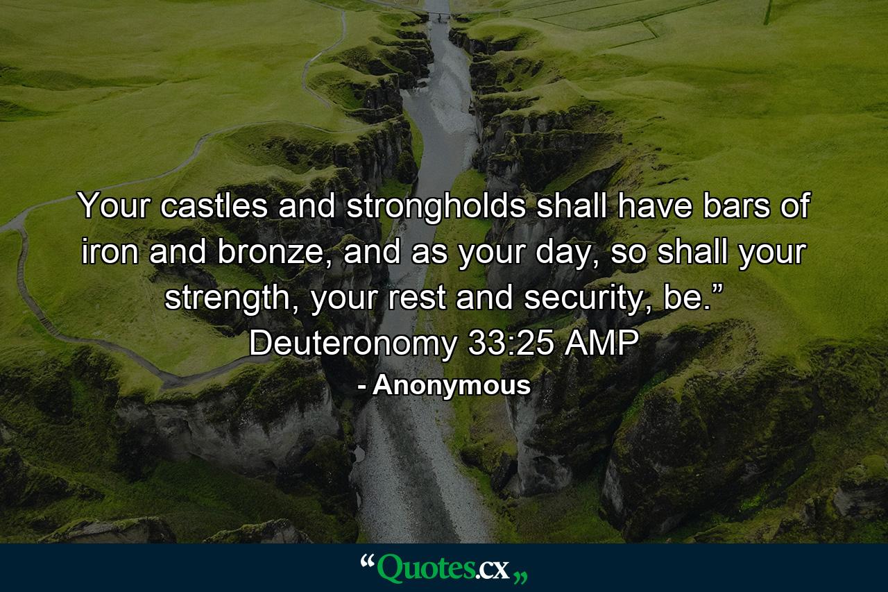 Your castles and strongholds shall have bars of iron and bronze, and as your day, so shall your strength, your rest and security, be.” Deuteronomy 33:25 AMP - Quote by Anonymous