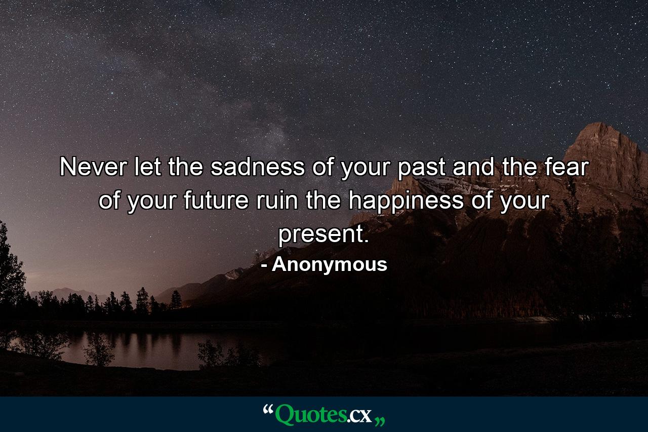 Never let the sadness of your past and the fear of your future ruin the happiness of your present. - Quote by Anonymous