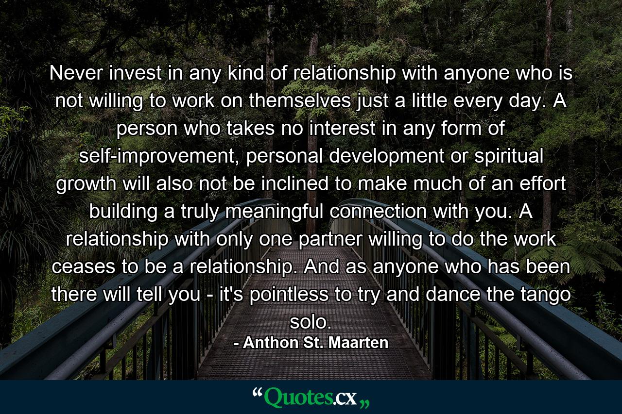 Never invest in any kind of relationship with anyone who is not willing to work on themselves just a little every day. A person who takes no interest in any form of self-improvement, personal development or spiritual growth will also not be inclined to make much of an effort building a truly meaningful connection with you. A relationship with only one partner willing to do the work ceases to be a relationship. And as anyone who has been there will tell you - it's pointless to try and dance the tango solo. - Quote by Anthon St. Maarten