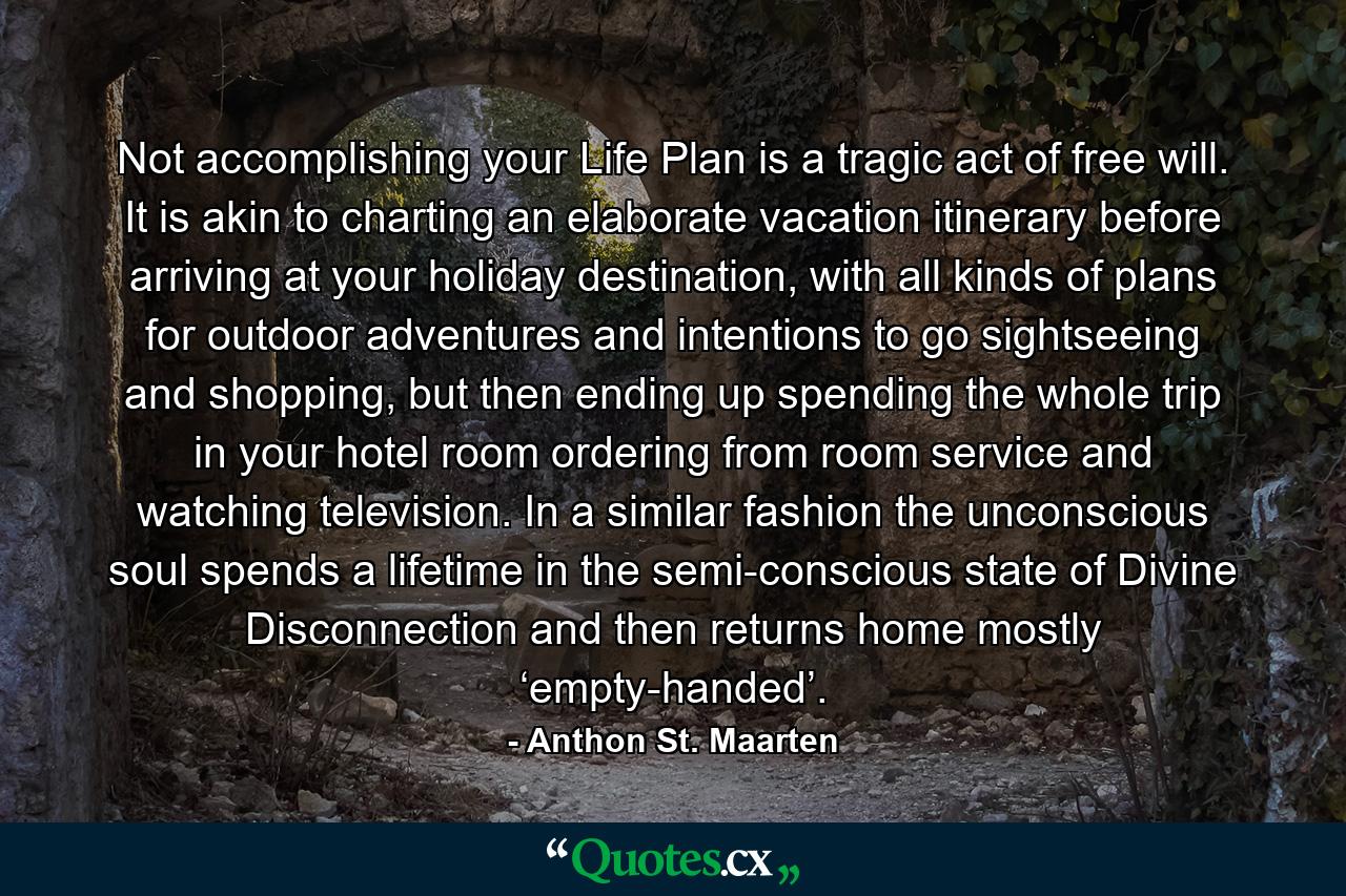 Not accomplishing your Life Plan is a tragic act of free will. It is akin to charting an elaborate vacation itinerary before arriving at your holiday destination, with all kinds of plans for outdoor adventures and intentions to go sightseeing and shopping, but then ending up spending the whole trip in your hotel room ordering from room service and watching television. In a similar fashion the unconscious soul spends a lifetime in the semi-conscious state of Divine Disconnection and then returns home mostly ‘empty-handed’. - Quote by Anthon St. Maarten