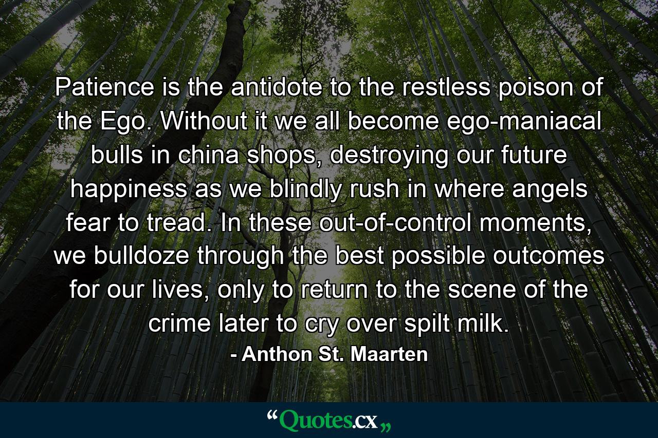 Patience is the antidote to the restless poison of the Ego. Without it we all become ego-maniacal bulls in china shops, destroying our future happiness as we blindly rush in where angels fear to tread. In these out-of-control moments, we bulldoze through the best possible outcomes for our lives, only to return to the scene of the crime later to cry over spilt milk. - Quote by Anthon St. Maarten