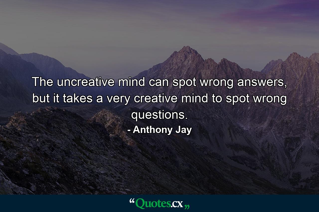 The uncreative mind can spot wrong answers, but it takes a very creative mind to spot wrong questions. - Quote by Anthony Jay