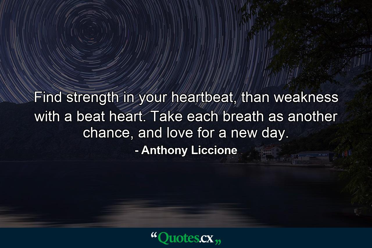 Find strength in your heartbeat, than weakness with a beat heart. Take each breath as another chance, and love for a new day. - Quote by Anthony Liccione