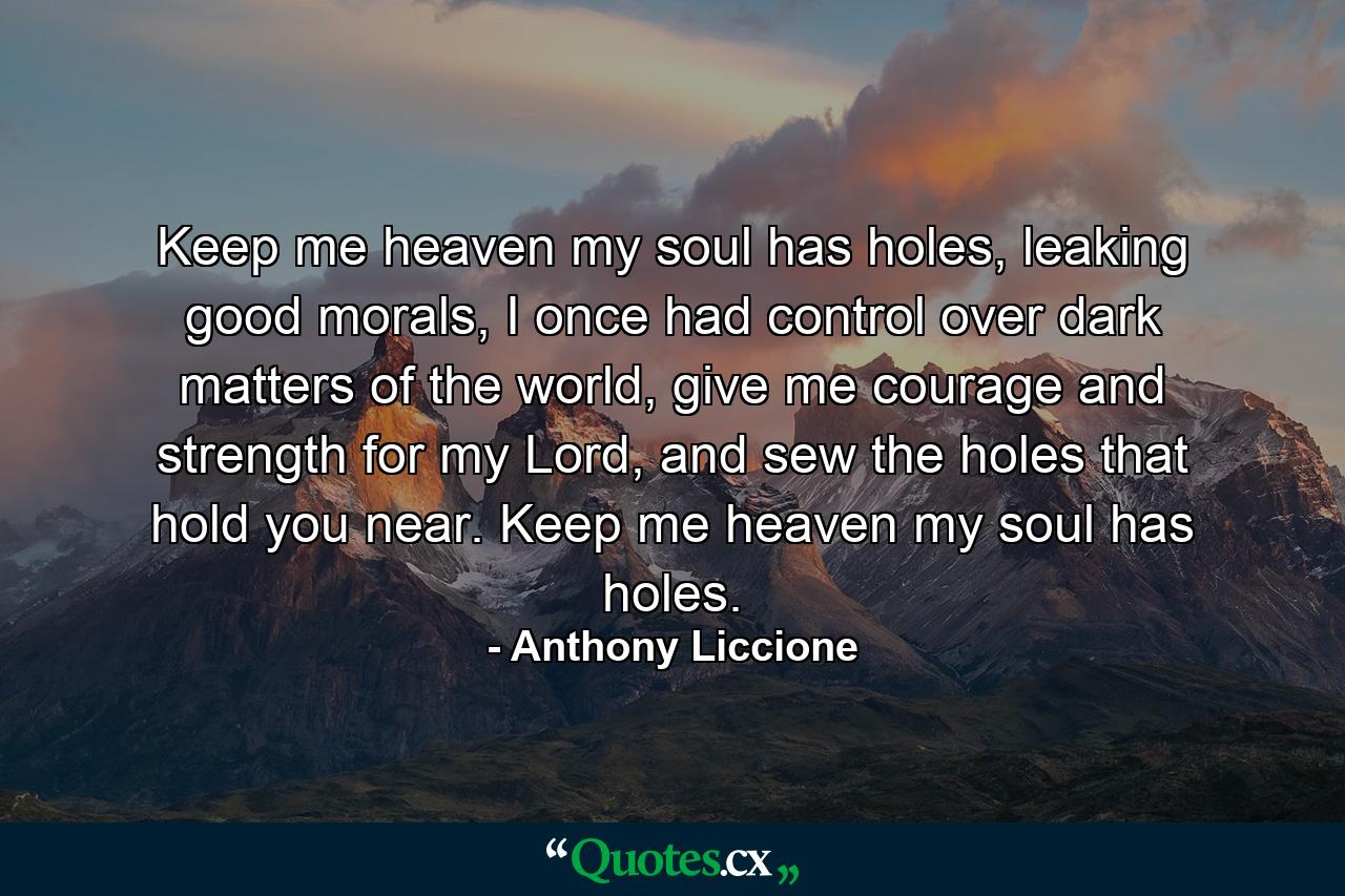 Keep me heaven my soul has holes, leaking good morals, I once had control over dark matters of the world, give me courage and strength for my Lord, and sew the holes that hold you near. Keep me heaven my soul has holes. - Quote by Anthony Liccione