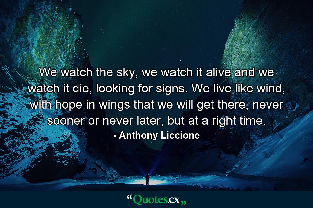 We watch the sky, we watch it alive and we watch it die, looking for signs. We live like wind, with hope in wings that we will get there, never sooner or never later, but at a right time. - Quote by Anthony Liccione