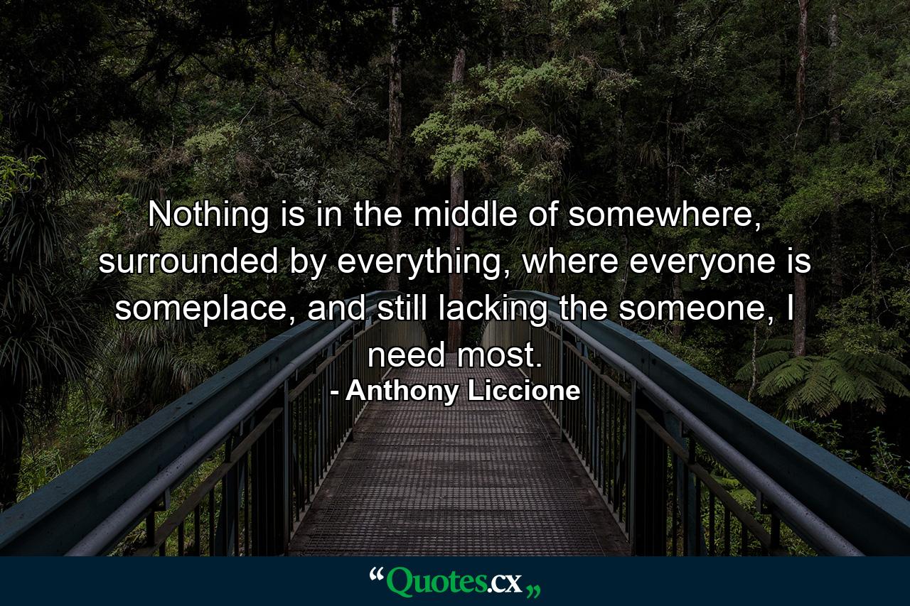 Nothing is in the middle of somewhere, surrounded by everything, where everyone is someplace, and still lacking the someone, I need most. - Quote by Anthony Liccione