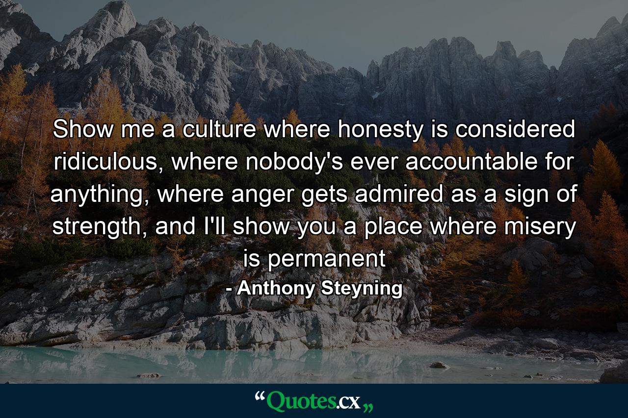 Show me a culture where honesty is considered ridiculous, where nobody's ever accountable for anything, where anger gets admired as a sign of strength, and I'll show you a place where misery is permanent - Quote by Anthony Steyning