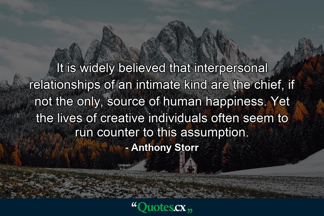 It is widely believed that interpersonal relationships of an intimate kind are the chief, if not the only, source of human happiness. Yet the lives of creative individuals often seem to run counter to this assumption. - Quote by Anthony Storr