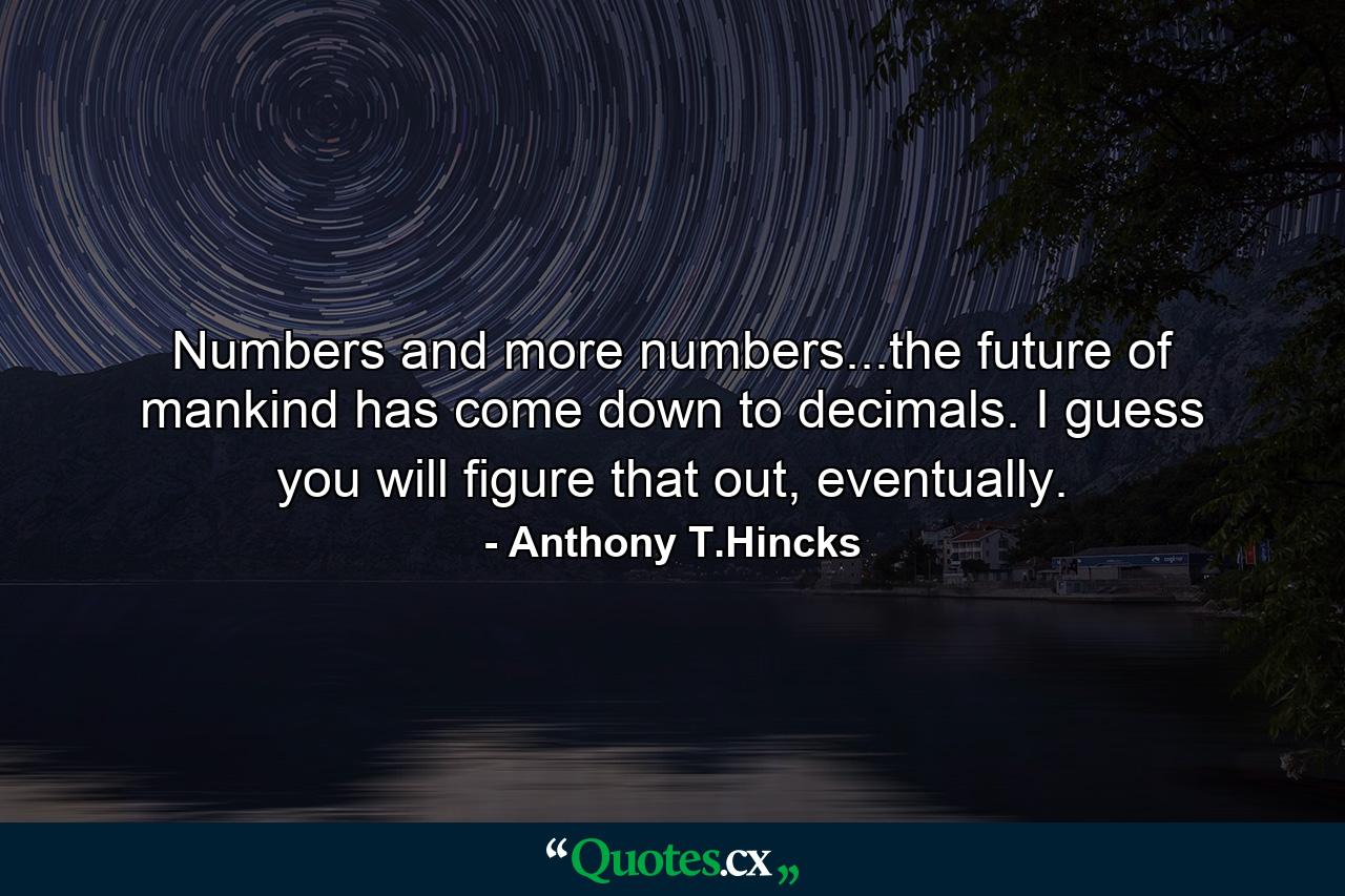 Numbers and more numbers...the future of mankind has come down to decimals. I guess you will figure that out, eventually. - Quote by Anthony T.Hincks