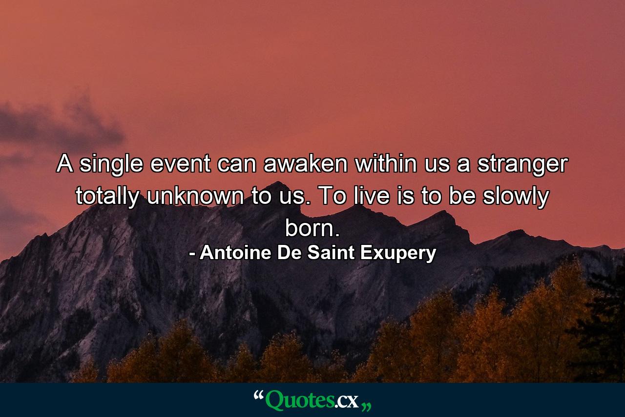 A single event can awaken within us a stranger totally unknown to us. To live is to be slowly born. - Quote by Antoine De Saint Exupery