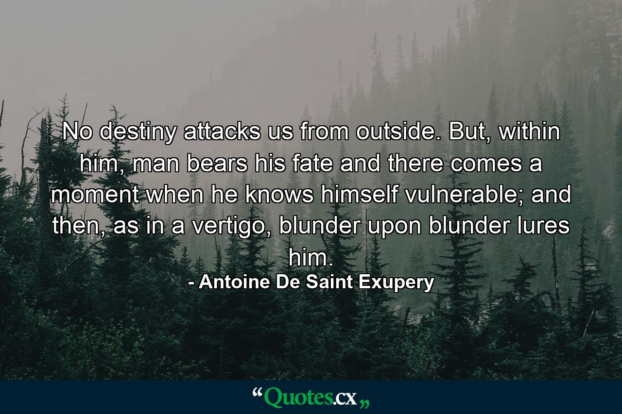 No destiny attacks us from outside. But, within him, man bears his fate and there comes a moment when he knows himself vulnerable; and then, as in a vertigo, blunder upon blunder lures him. - Quote by Antoine De Saint Exupery