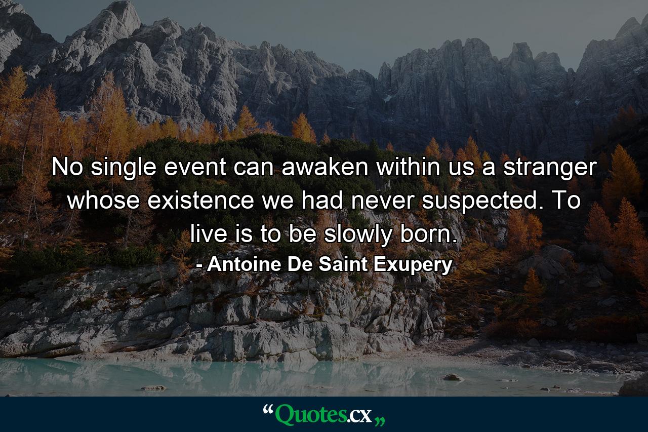 No single event can awaken within us a stranger whose existence we had never suspected. To live is to be slowly born. - Quote by Antoine De Saint Exupery