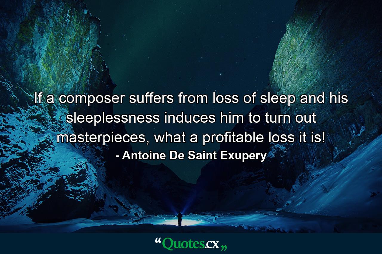 If a composer suffers from loss of sleep and his sleeplessness induces him to turn out masterpieces, what a profitable loss it is! - Quote by Antoine De Saint Exupery