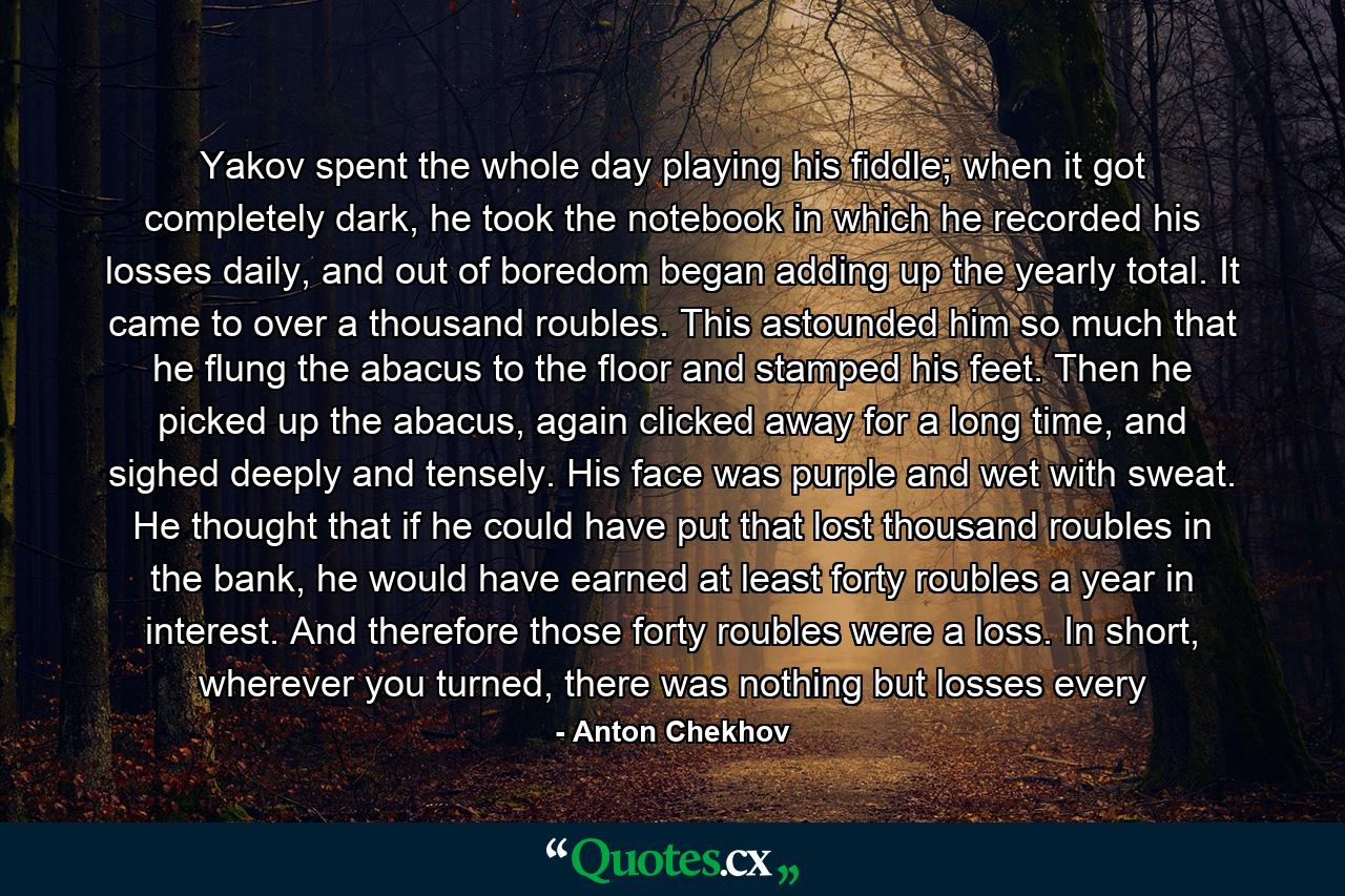 Yakov spent the whole day playing his fiddle; when it got completely dark, he took the notebook in which he recorded his losses daily, and out of boredom began adding up the yearly total. It came to over a thousand roubles. This astounded him so much that he flung the abacus to the floor and stamped his feet. Then he picked up the abacus, again clicked away for a long time, and sighed deeply and tensely. His face was purple and wet with sweat. He thought that if he could have put that lost thousand roubles in the bank, he would have earned at least forty roubles a year in interest. And therefore those forty roubles were a loss. In short, wherever you turned, there was nothing but losses every - Quote by Anton Chekhov