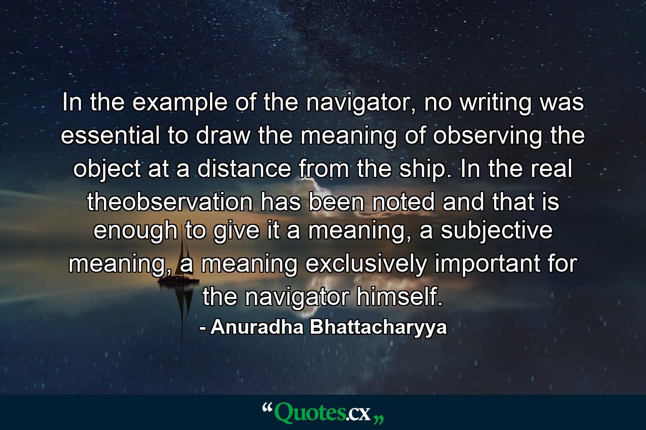 In the example of the navigator, no writing was essential to draw the meaning of observing the object at a distance from the ship. In the real theobservation has been noted and that is enough to give it a meaning, a subjective meaning, a meaning exclusively important for the navigator himself. - Quote by Anuradha Bhattacharyya