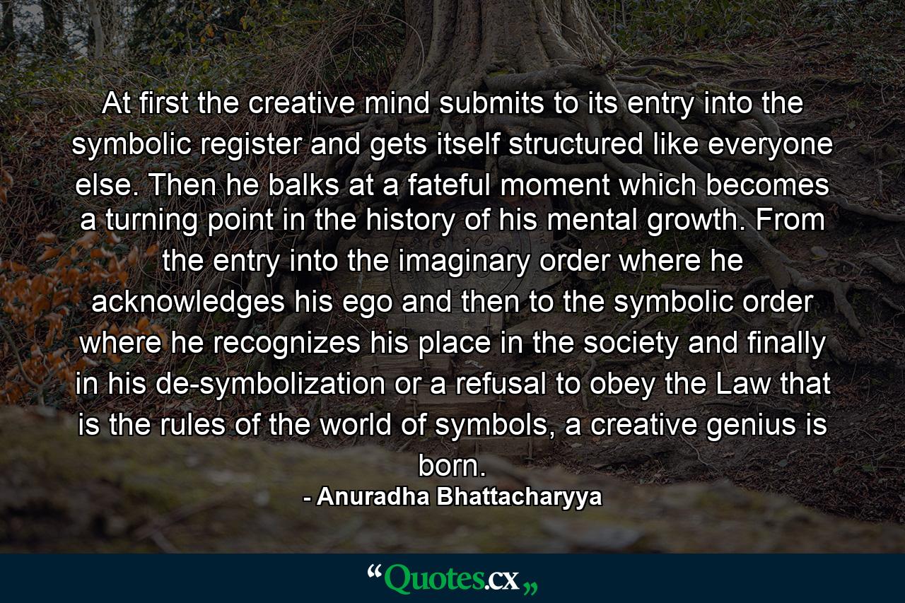 At first the creative mind submits to its entry into the symbolic register and gets itself structured like everyone else. Then he balks at a fateful moment which becomes a turning point in the history of his mental growth. From the entry into the imaginary order where he acknowledges his ego and then to the symbolic order where he recognizes his place in the society and finally in his de-symbolization or a refusal to obey the Law that is the rules of the world of symbols, a creative genius is born. - Quote by Anuradha Bhattacharyya