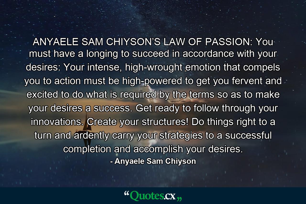 ANYAELE SAM CHIYSON’S LAW OF PASSION: You must have a longing to succeed in accordance with your desires: Your intense, high-wrought emotion that compels you to action must be high-powered to get you fervent and excited to do what is required by the terms so as to make your desires a success. Get ready to follow through your innovations. Create your structures! Do things right to a turn and ardently carry your strategies to a successful completion and accomplish your desires. - Quote by Anyaele Sam Chiyson