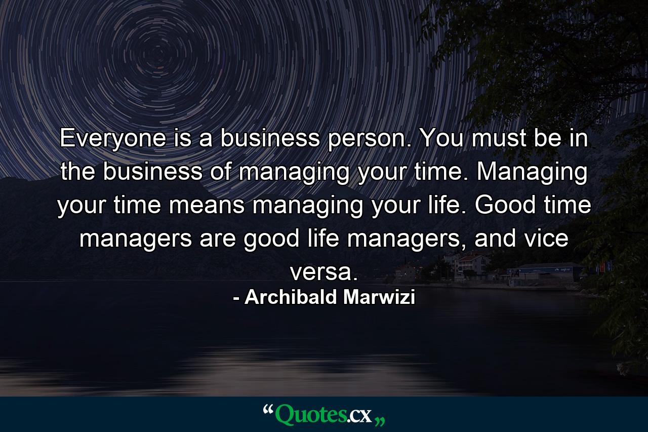 Everyone is a business person. You must be in the business of managing your time. Managing your time means managing your life. Good time managers are good life managers, and vice versa. - Quote by Archibald Marwizi