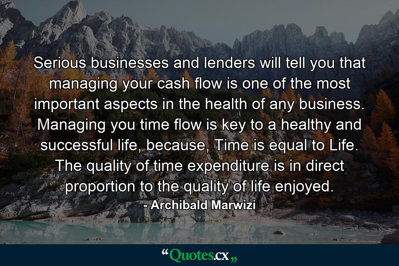 Serious businesses and lenders will tell you that managing your cash flow is one of the most important aspects in the health of any business. Managing you time flow is key to a healthy and successful life, because, Time is equal to Life. The quality of time expenditure is in direct proportion to the quality of life enjoyed. - Quote by Archibald Marwizi