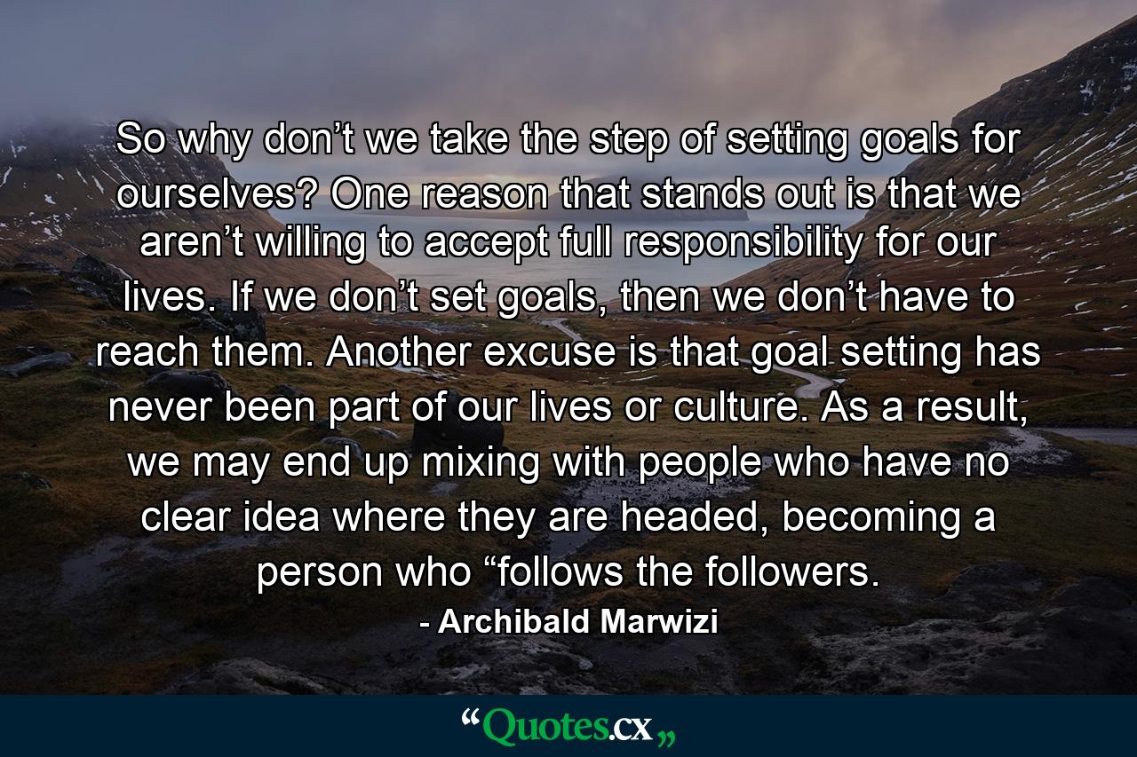 So why don’t we take the step of setting goals for ourselves? One reason that stands out is that we aren’t willing to accept full responsibility for our lives. If we don’t set goals, then we don’t have to reach them. Another excuse is that goal setting has never been part of our lives or culture. As a result, we may end up mixing with people who have no clear idea where they are headed, becoming a person who “follows the followers. - Quote by Archibald Marwizi