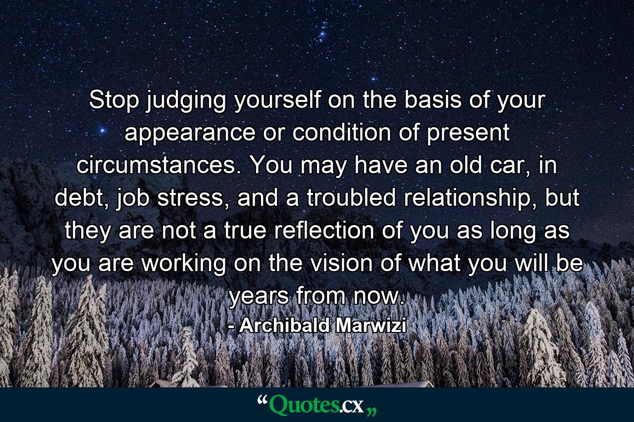 Stop judging yourself on the basis of your appearance or condition of present circumstances. You may have an old car, in debt, job stress, and a troubled relationship, but they are not a true reflection of you as long as you are working on the vision of what you will be years from now. - Quote by Archibald Marwizi