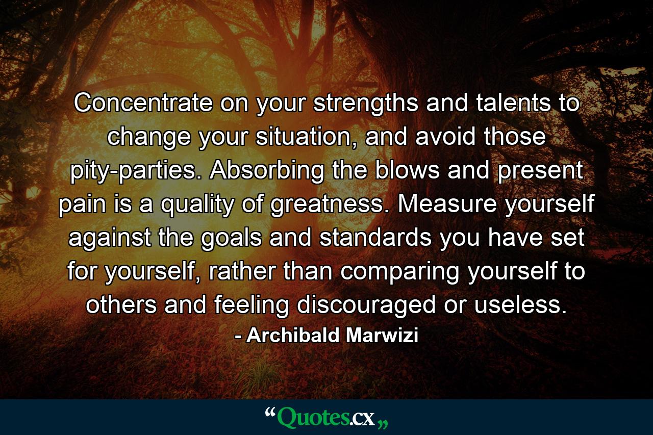 Concentrate on your strengths and talents to change your situation, and avoid those pity-parties. Absorbing the blows and present pain is a quality of greatness. Measure yourself against the goals and standards you have set for yourself, rather than comparing yourself to others and feeling discouraged or useless. - Quote by Archibald Marwizi