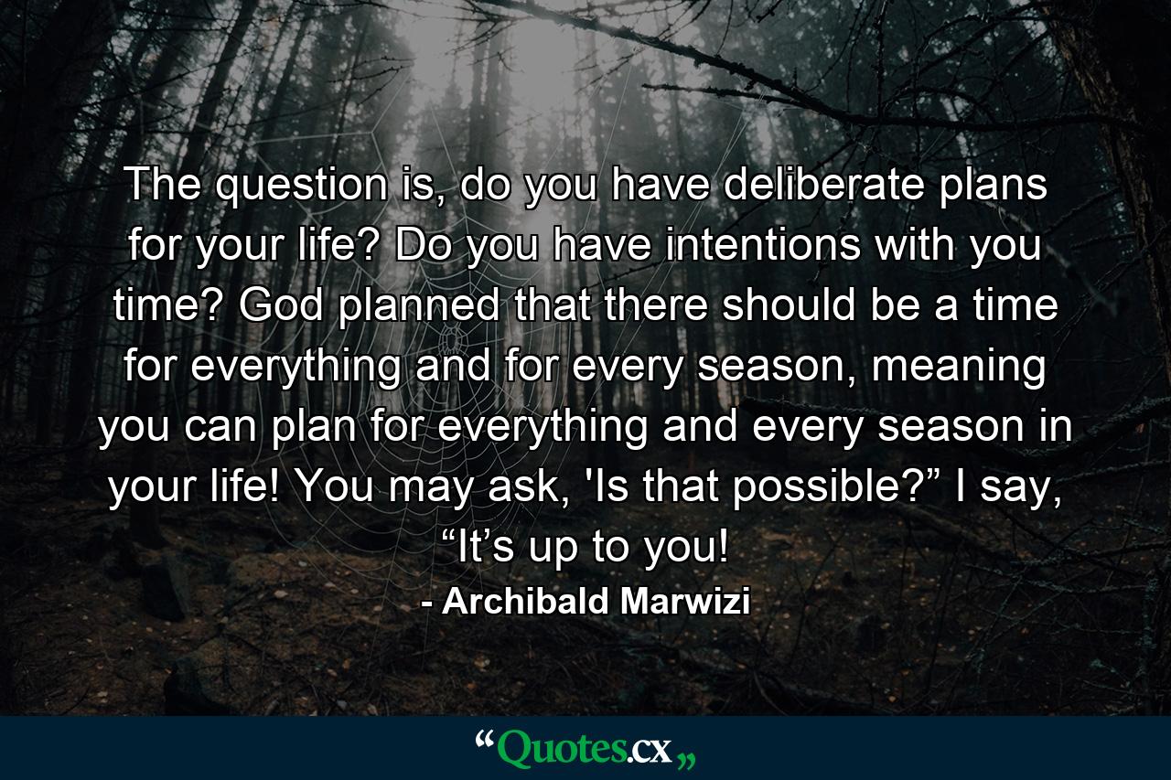 The question is, do you have deliberate plans for your life? Do you have intentions with you time? God planned that there should be a time for everything and for every season, meaning you can plan for everything and every season in your life! You may ask, 'Is that possible?” I say, “It’s up to you! - Quote by Archibald Marwizi