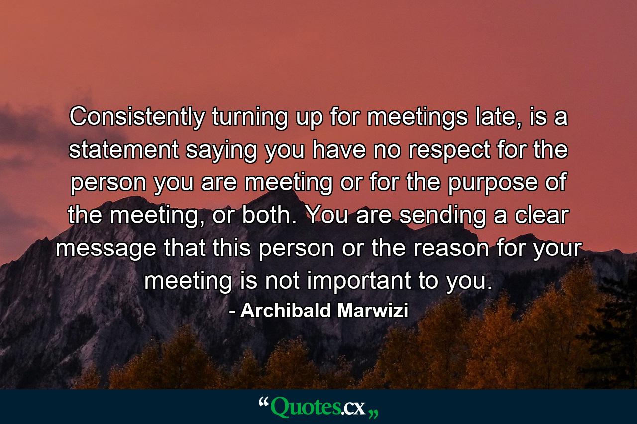 Consistently turning up for meetings late, is a statement saying you have no respect for the person you are meeting or for the purpose of the meeting, or both. You are sending a clear message that this person or the reason for your meeting is not important to you. - Quote by Archibald Marwizi