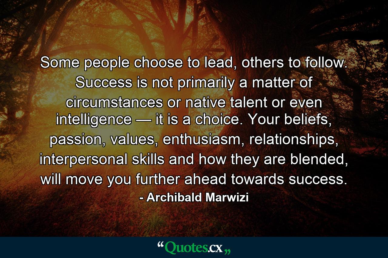 Some people choose to lead, others to follow. Success is not primarily a matter of circumstances or native talent or even intelligence — it is a choice. Your beliefs, passion, values, enthusiasm, relationships, interpersonal skills and how they are blended, will move you further ahead towards success. - Quote by Archibald Marwizi