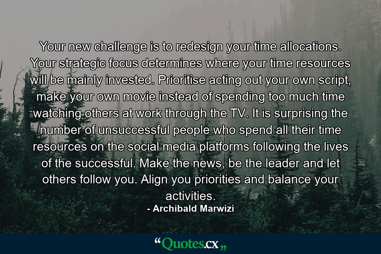 Your new challenge is to redesign your time allocations. Your strategic focus determines where your time resources will be mainly invested. Prioritise acting out your own script, make your own movie instead of spending too much time watching others at work through the TV. It is surprising the number of unsuccessful people who spend all their time resources on the social media platforms following the lives of the successful. Make the news, be the leader and let others follow you. Align you priorities and balance your activities. - Quote by Archibald Marwizi