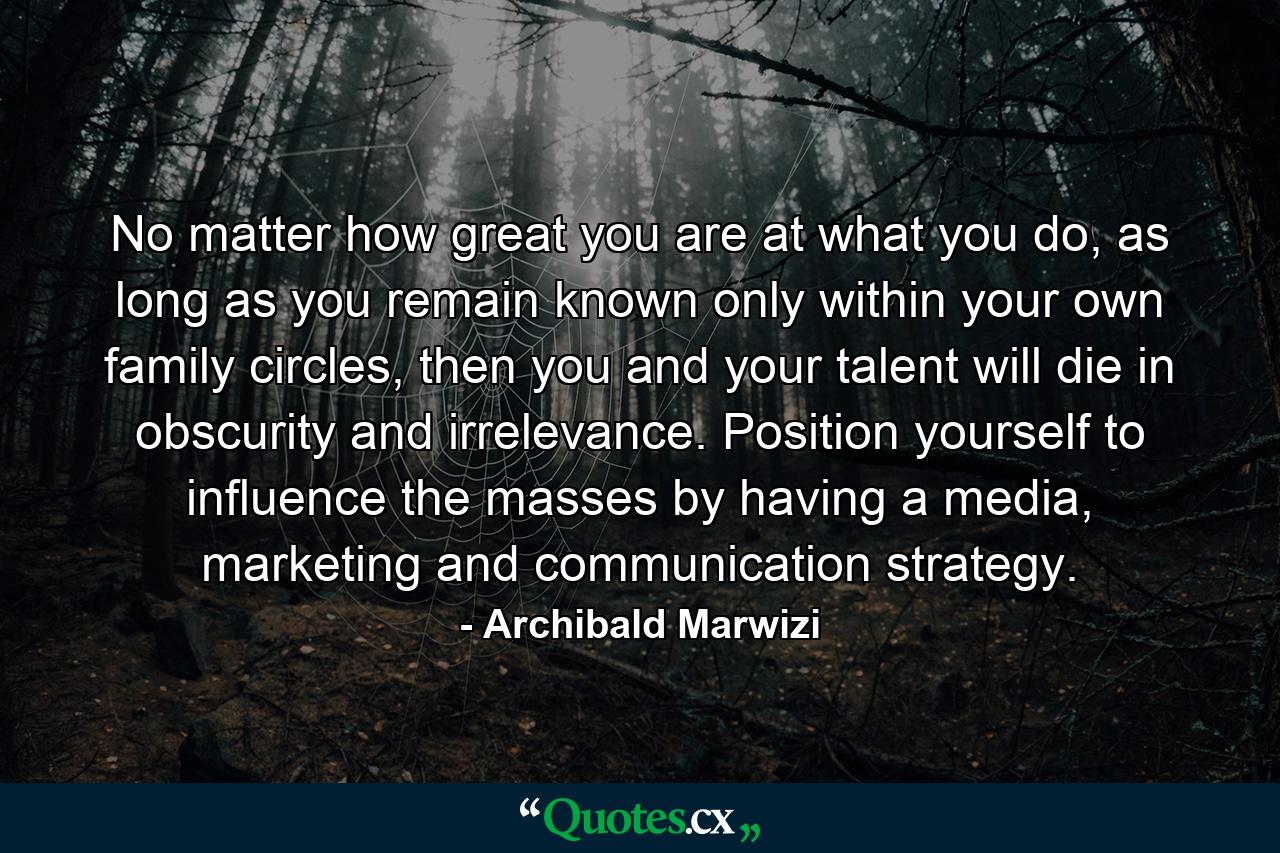 No matter how great you are at what you do, as long as you remain known only within your own family circles, then you and your talent will die in obscurity and irrelevance. Position yourself to influence the masses by having a media, marketing and communication strategy. - Quote by Archibald Marwizi