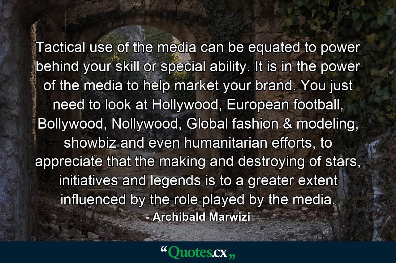 Tactical use of the media can be equated to power behind your skill or special ability. It is in the power of the media to help market your brand. You just need to look at Hollywood, European football, Bollywood, Nollywood, Global fashion & modeling, showbiz and even humanitarian efforts, to appreciate that the making and destroying of stars, initiatives and legends is to a greater extent influenced by the role played by the media. - Quote by Archibald Marwizi