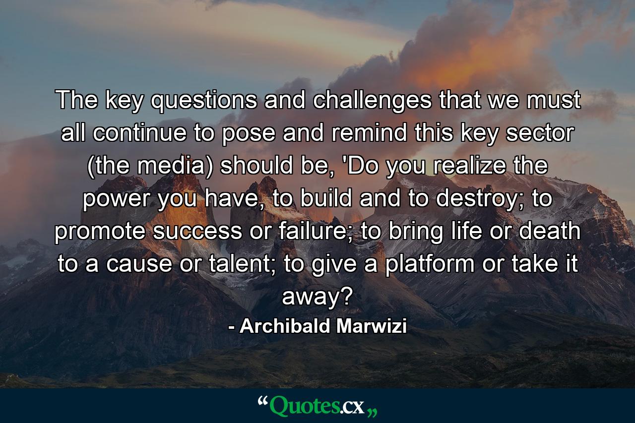 The key questions and challenges that we must all continue to pose and remind this key sector (the media) should be, 'Do you realize the power you have, to build and to destroy; to promote success or failure; to bring life or death to a cause or talent; to give a platform or take it away? - Quote by Archibald Marwizi