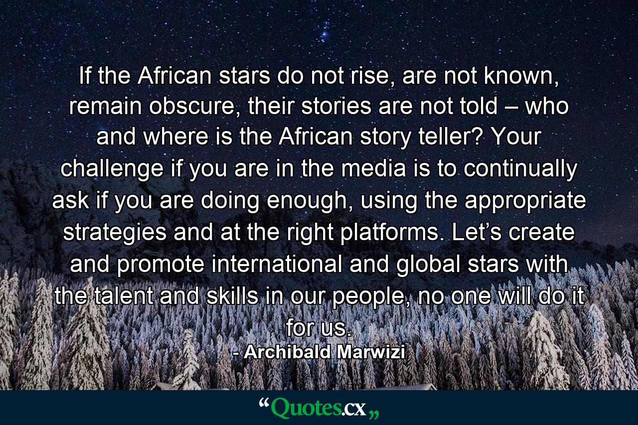 If the African stars do not rise, are not known, remain obscure, their stories are not told – who and where is the African story teller? Your challenge if you are in the media is to continually ask if you are doing enough, using the appropriate strategies and at the right platforms. Let’s create and promote international and global stars with the talent and skills in our people, no one will do it for us. - Quote by Archibald Marwizi