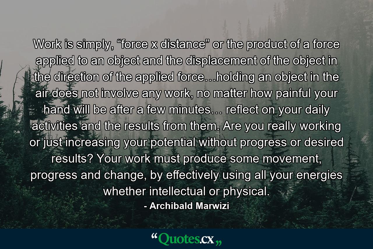 Work is simply, “force x distance” or the product of a force applied to an object and the displacement of the object in the direction of the applied force…holding an object in the air does not involve any work, no matter how painful your hand will be after a few minutes… reflect on your daily activities and the results from them. Are you really working or just increasing your potential without progress or desired results? Your work must produce some movement, progress and change, by effectively using all your energies whether intellectual or physical. - Quote by Archibald Marwizi