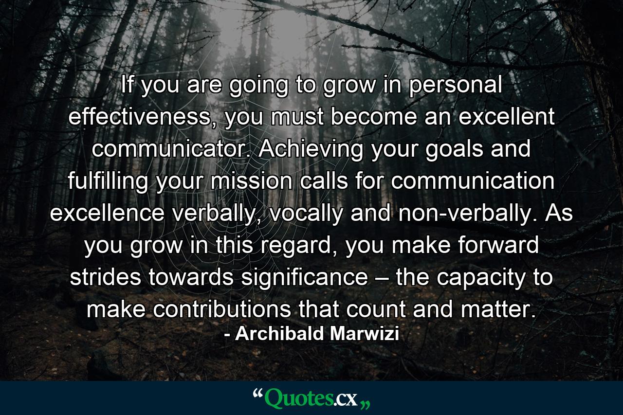 If you are going to grow in personal effectiveness, you must become an excellent communicator. Achieving your goals and fulfilling your mission calls for communication excellence verbally, vocally and non-verbally. As you grow in this regard, you make forward strides towards significance – the capacity to make contributions that count and matter. - Quote by Archibald Marwizi