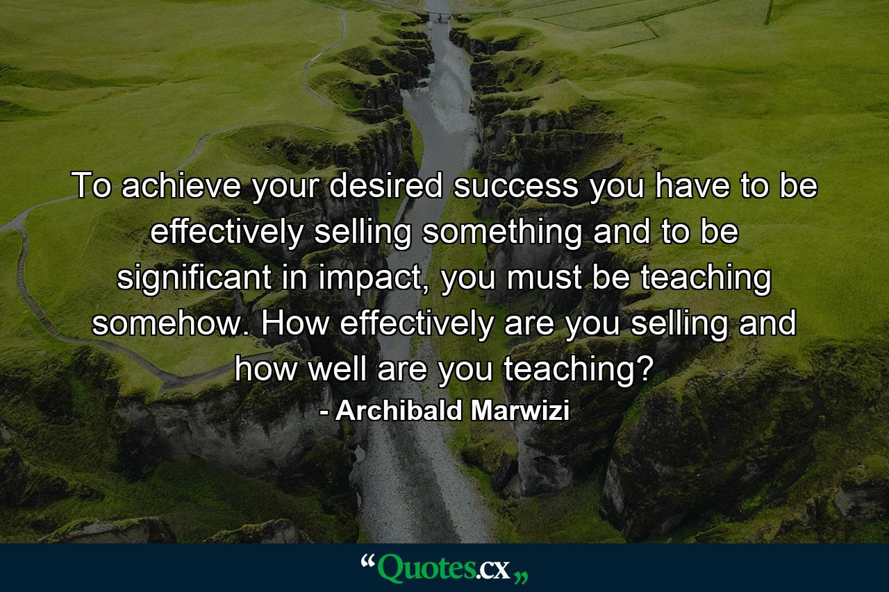 To achieve your desired success you have to be effectively selling something and to be significant in impact, you must be teaching somehow. How effectively are you selling and how well are you teaching? - Quote by Archibald Marwizi