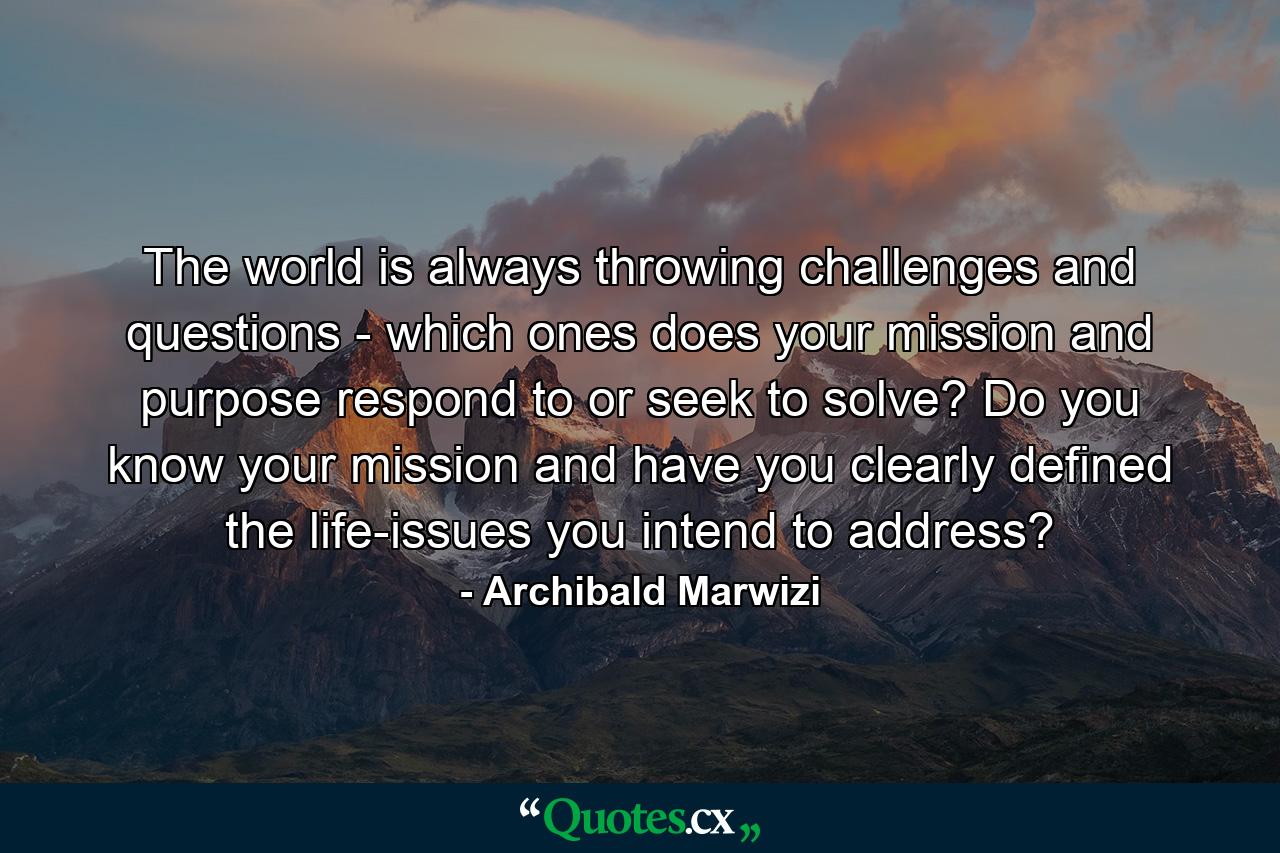 The world is always throwing challenges and questions - which ones does your mission and purpose respond to or seek to solve? Do you know your mission and have you clearly defined the life-issues you intend to address? - Quote by Archibald Marwizi