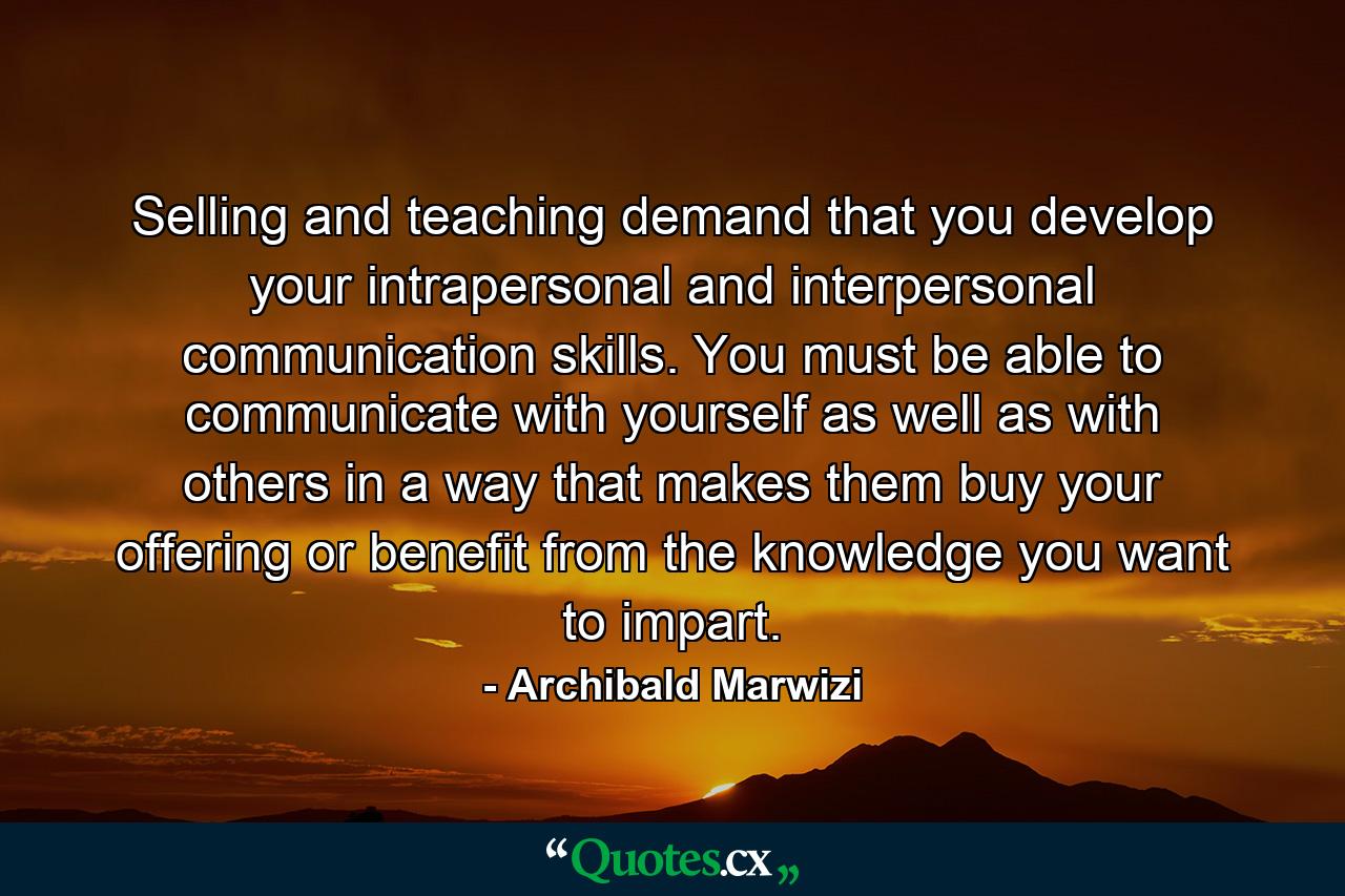 Selling and teaching demand that you develop your intrapersonal and interpersonal communication skills. You must be able to communicate with yourself as well as with others in a way that makes them buy your offering or benefit from the knowledge you want to impart. - Quote by Archibald Marwizi