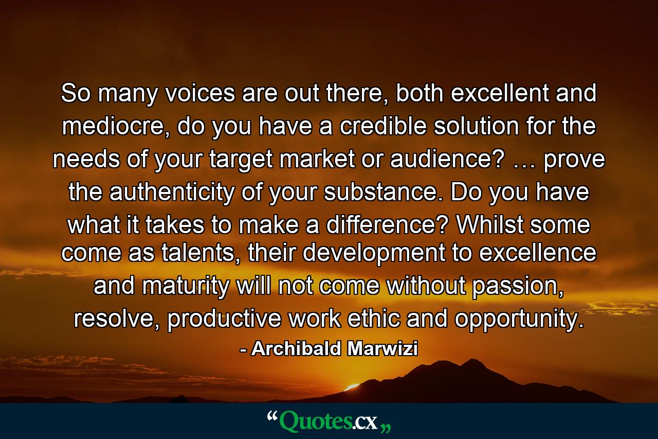 So many voices are out there, both excellent and mediocre, do you have a credible solution for the needs of your target market or audience? … prove the authenticity of your substance. Do you have what it takes to make a difference? Whilst some come as talents, their development to excellence and maturity will not come without passion, resolve, productive work ethic and opportunity. - Quote by Archibald Marwizi