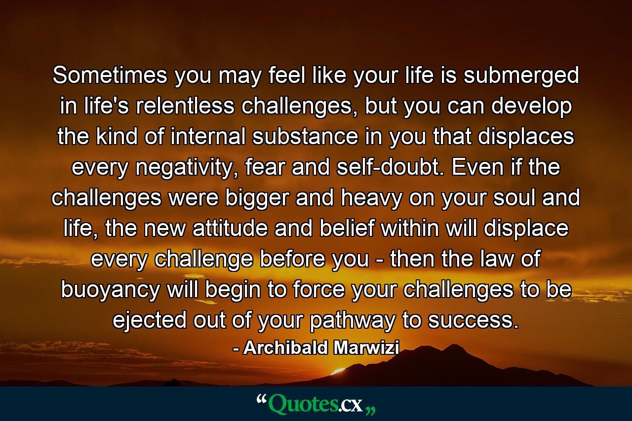 Sometimes you may feel like your life is submerged in life's relentless challenges, but you can develop the kind of internal substance in you that displaces every negativity, fear and self-doubt. Even if the challenges were bigger and heavy on your soul and life, the new attitude and belief within will displace every challenge before you - then the law of buoyancy will begin to force your challenges to be ejected out of your pathway to success. - Quote by Archibald Marwizi