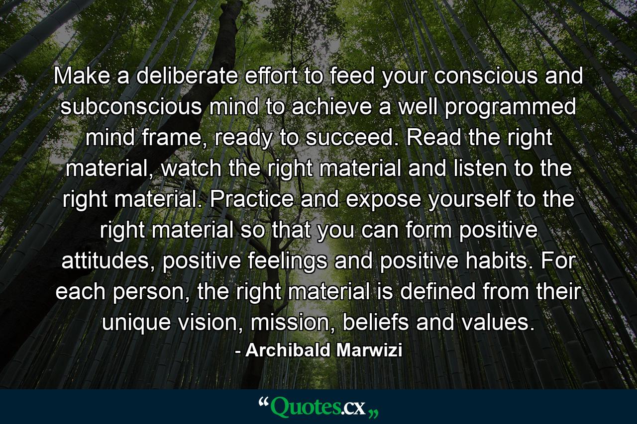 Make a deliberate effort to feed your conscious and subconscious mind to achieve a well programmed mind frame, ready to succeed. Read the right material, watch the right material and listen to the right material. Practice and expose yourself to the right material so that you can form positive attitudes, positive feelings and positive habits. For each person, the right material is defined from their unique vision, mission, beliefs and values. - Quote by Archibald Marwizi