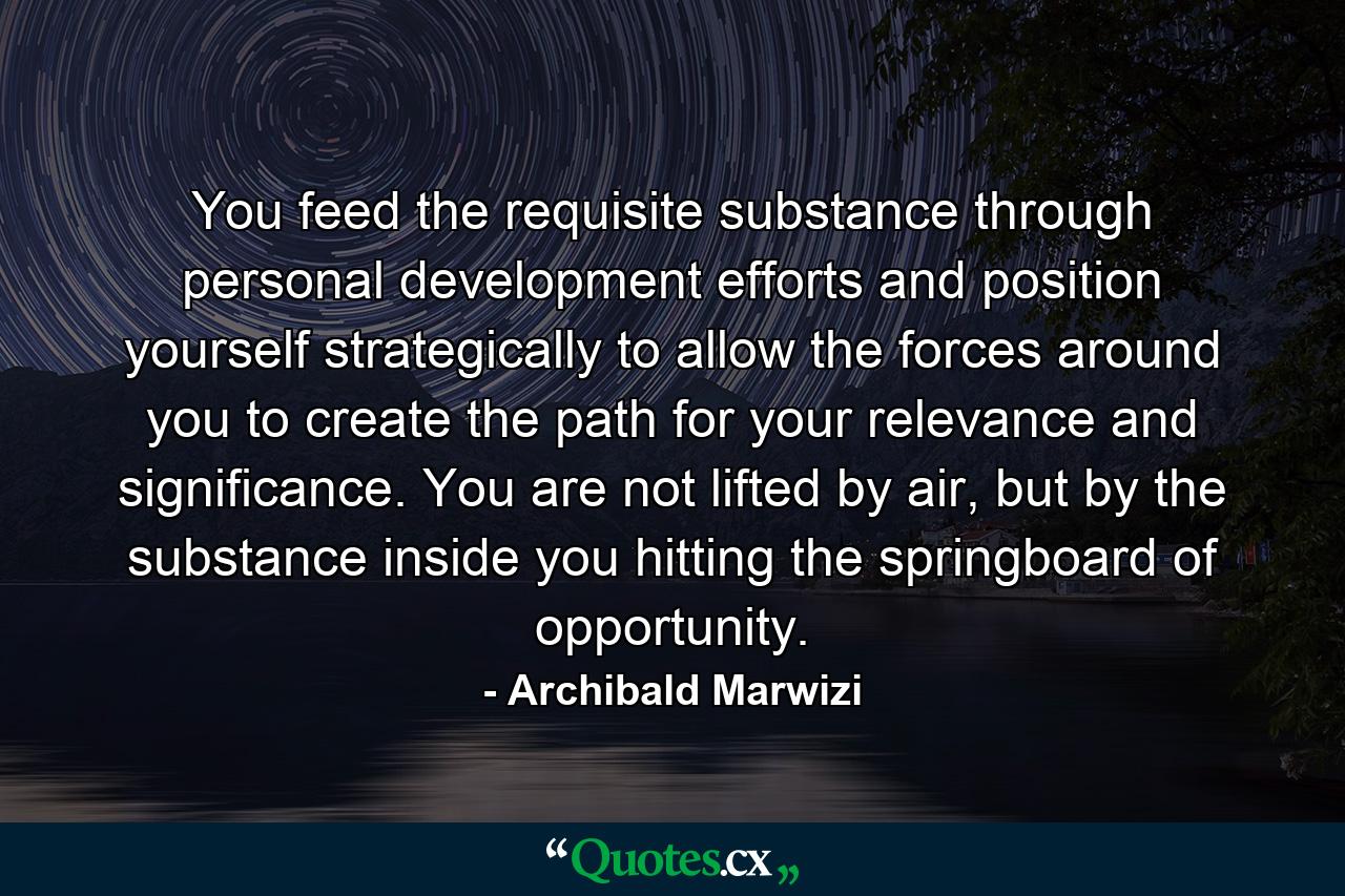 You feed the requisite substance through personal development efforts and position yourself strategically to allow the forces around you to create the path for your relevance and significance. You are not lifted by air, but by the substance inside you hitting the springboard of opportunity. - Quote by Archibald Marwizi