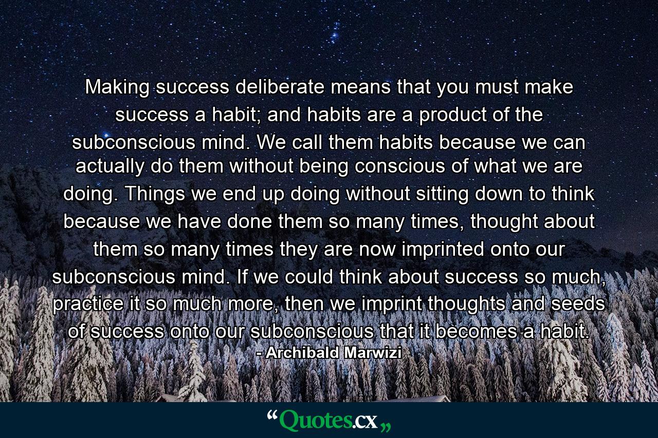 Making success deliberate means that you must make success a habit; and habits are a product of the subconscious mind. We call them habits because we can actually do them without being conscious of what we are doing. Things we end up doing without sitting down to think because we have done them so many times, thought about them so many times they are now imprinted onto our subconscious mind. If we could think about success so much, practice it so much more, then we imprint thoughts and seeds of success onto our subconscious that it becomes a habit. - Quote by Archibald Marwizi