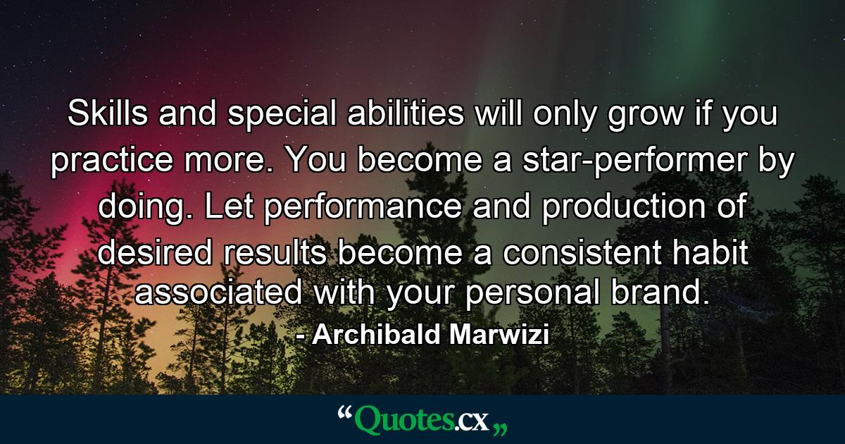 Skills and special abilities will only grow if you practice more. You become a star-performer by doing. Let performance and production of desired results become a consistent habit associated with your personal brand. - Quote by Archibald Marwizi